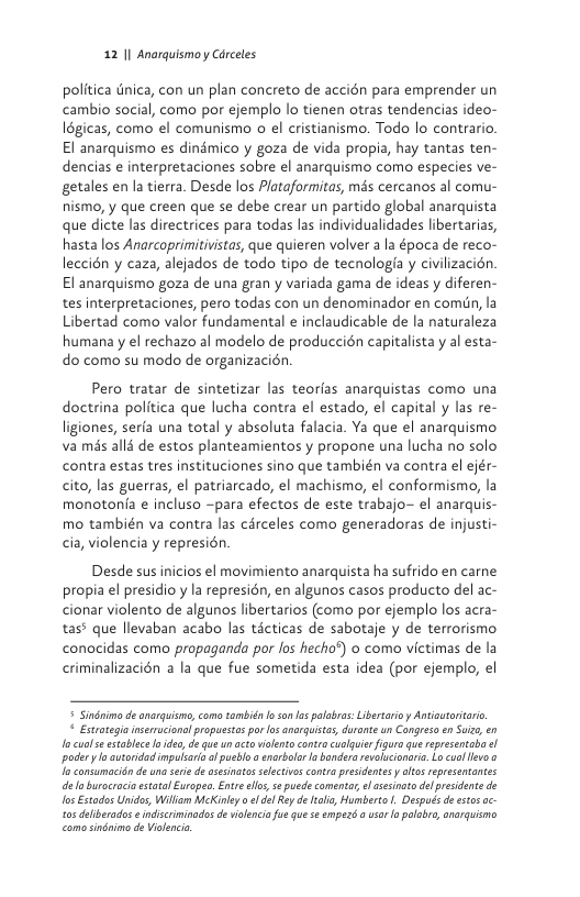 12 1| Anarquismo y Cdrceles  politica tnica, con un plan concreto de accién para emprender un cambio social, como por ejemplo lo tienen otras tendencias ideo- 16gicas, como el comunismo o el cristianismo. Todo lo contrario. El anarquismo es dindmico y goza de vida propia, hay tantas ten- dencias e interpretaciones sobre el anarquismo como especies ve- getales en la tierra. Desde los Plataformitas, més cercanos al comu- nismo, y que creen que se debe crear un partido global anarquista que dicte las directrices para todas las individualidades libertarias, hasta los Anarcoprimitivistas, que quieren volver a la época de reco- leccién y caza, alejados de todo tipo de tecnologia y civilizacién El anarquismo goza de una gran y variada gama de ideas y diferen- tes interpretaciones, pero todas con un denominador en comiin, la Libertad como valor fundamental e inclaudicable de la naturaleza humana y el rechazo al modelo de produccién capitalista y al esta- do como su modo de organizacién.  Pero tratar de sintetizar las teorfas anarquistas como una doctrina politica que lucha contra el estado, el capital y las re- ligiones, serfa una total y absoluta falacia. Ya que el anarquismo va mis alli de estos planteamientos y propone una lucha no solo contra estas tres instituciones sino que también va contra el ejér- cito, las guerras, el patriarcado, el machismo, el conformismo, la monotonfa e incluso ~para efectos de este trabajo~ el anarquis- mo también va contra las carceles como generadoras de injusti- cia, violencia y represién  Desde sus inicios el movimiento anarquista ha sufrido en carne propia el presidio y la represién, en algunos casos producto del ac- cionar violento de algunos libertarios (como por ejemplo los acra- tas? que llevaban acabo las ticticas de sabotaje y de terrorismo conocidas como propaganda por fos hecho?) o como victimas de la criminalizacién a la que fue sometida esta idea (por ejemplo, el   Sindnima de anarquismo,como también loso s palobrs: Libertarioy Antautaritari,  © Estroagia inseracional propuestos pr osanarguistas, drante un Cangreso en Suzs, en I cuols stoblce o dso, d que un acto violento conta cualquir figuro que representaba i podery o autaridad mpulsria o ueblo a sarbolor o baderarevoluionari. Lo cuallevo o o consumacionde una sei de aseinato selectivoscontra preidentes  altos representantes e loburocrciaetatal Eurapeo. Entre s, s puede comentar el asesinato el presidente de los Estados Unidos, Wiliam McKiniy o fde Ry d tli, Humberto L. Despucs de etos ac- tos deliberados o indscrininados de ilenca ue que seempez  usar o palabro,onarquismo como sindnim de Vialenci 
